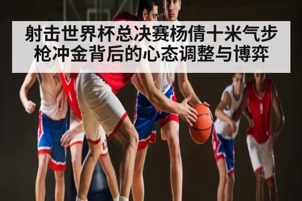 射击世界杯总决赛杨倩十米气步枪冲金背后的心态调整与博弈