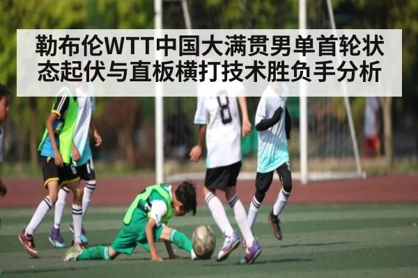 勒布伦WTT中国大满贯男单首轮状态起伏与直板横打技术胜负手分析